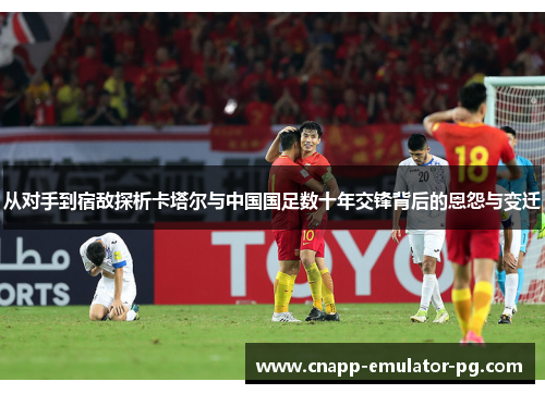 从对手到宿敌探析卡塔尔与中国国足数十年交锋背后的恩怨与变迁