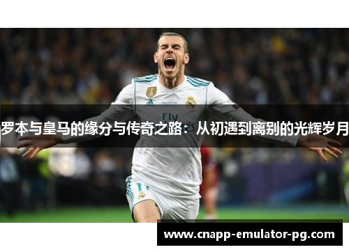 罗本与皇马的缘分与传奇之路：从初遇到离别的光辉岁月