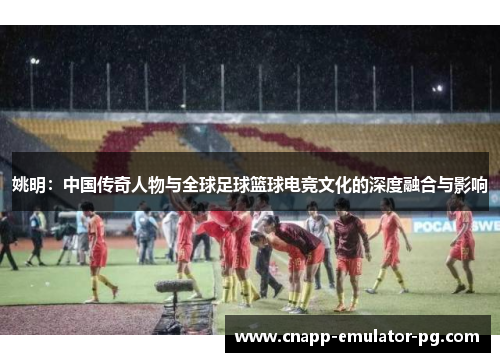 姚明：中国传奇人物与全球足球篮球电竞文化的深度融合与影响