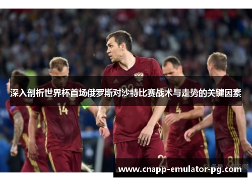 深入剖析世界杯首场俄罗斯对沙特比赛战术与走势的关键因素