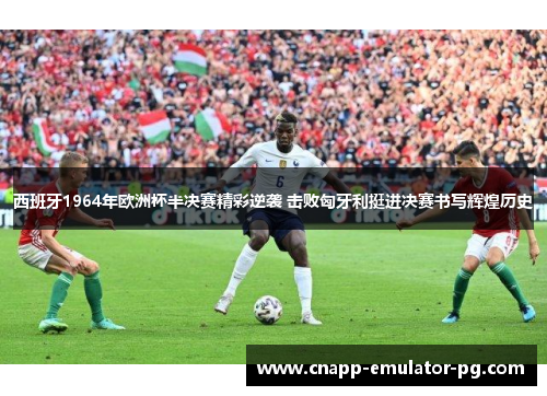 西班牙1964年欧洲杯半决赛精彩逆袭 击败匈牙利挺进决赛书写辉煌历史 西班牙1964年欧洲杯半决赛精彩逆袭 击败匈牙利挺进决赛书写辉煌历史
