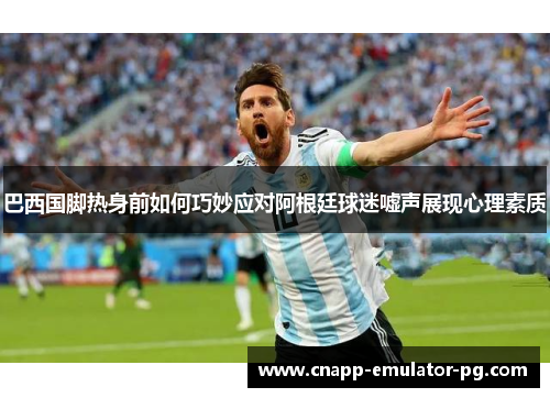 巴西国脚热身前如何巧妙应对阿根廷球迷嘘声展现心理素质