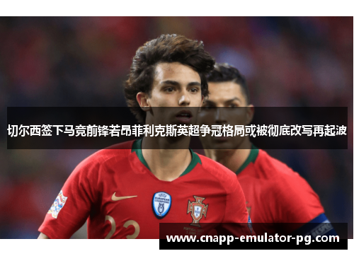 切尔西签下马竞前锋若昂菲利克斯英超争冠格局或被彻底改写再起波 切尔西签下马竞前锋若昂菲利克斯英超争冠格局或被彻底改写再起波