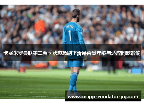 卡塞米罗曼联第二赛季状态急剧下滑是否受年龄与适应问题影响 卡塞米罗曼联第二赛季状态急剧下滑是否受年龄与适应问题影响