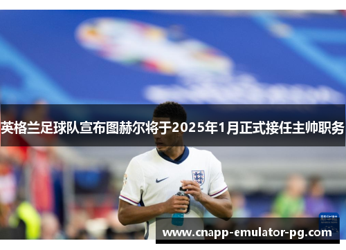 英格兰足球队宣布图赫尔将于2025年1月正式接任主帅职务 英格兰足球队宣布图赫尔将于2025年1月正式接任主帅职务
