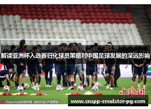 解读亚洲杯入选赛归化球员策略对中国足球发展的深远影响