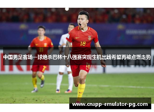 中国男足客场一球绝杀巴林十八强赛突现生机出线希望再被点燃走势