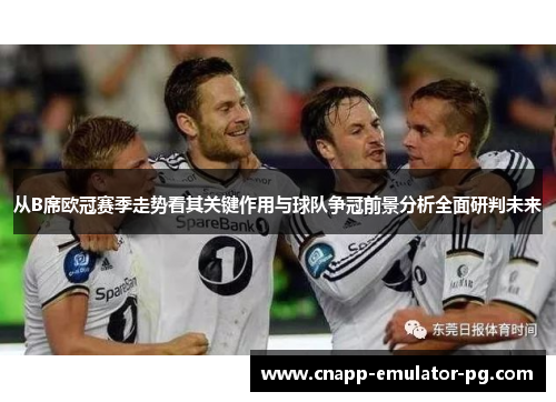 从B席欧冠赛季走势看其关键作用与球队争冠前景分析全面研判未来