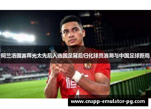 阿兰洛国富蒋光太先后入选国足背后归化球员浪潮与中国足球新局 阿兰洛国富蒋光太先后入选国足背后归化球员浪潮与中国足球新局