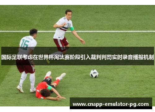 国际足联考虑在世界杯淘汰赛阶段引入裁判判罚实时录音播报机制