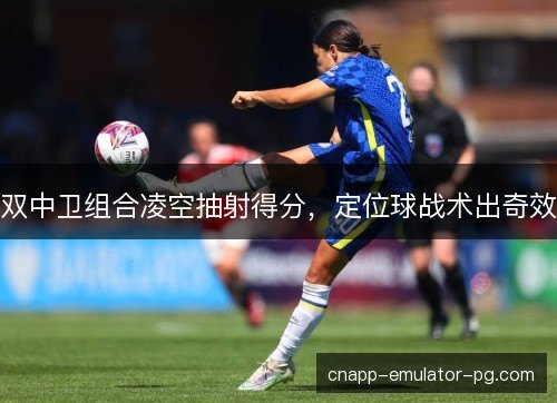 双中卫组合凌空抽射得分，定位球战术出奇效